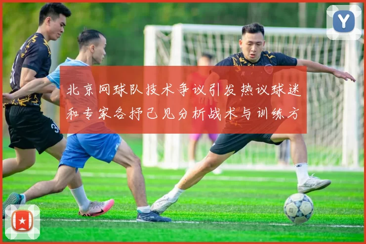 北京网球队技术争议引发热议球迷和专家各抒己见分析战术与训练方法
