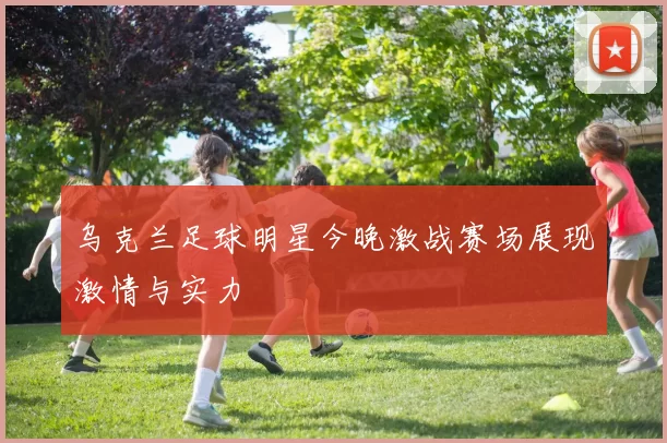 乌克兰足球明星今晚激战赛场展现激情与实力