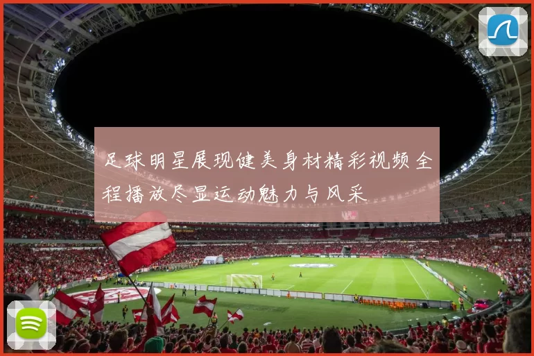 足球明星展现健美身材精彩视频全程播放尽显运动魅力与风采