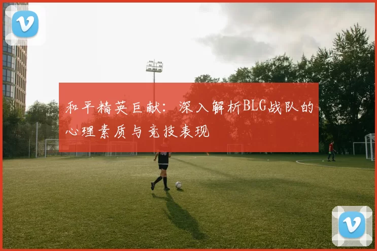 和平精英巨献：深入解析BLG战队的心理素质与竞技表现