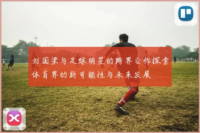 刘国梁与足球明星的跨界合作探索体育界的新可能性与未来发展