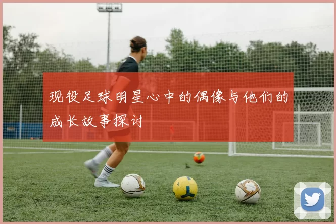 现役足球明星心中的偶像与他们的成长故事探讨