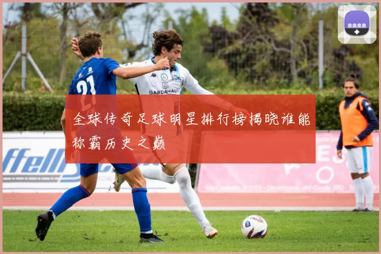 全球传奇足球明星排行榜揭晓谁能称霸历史之巅