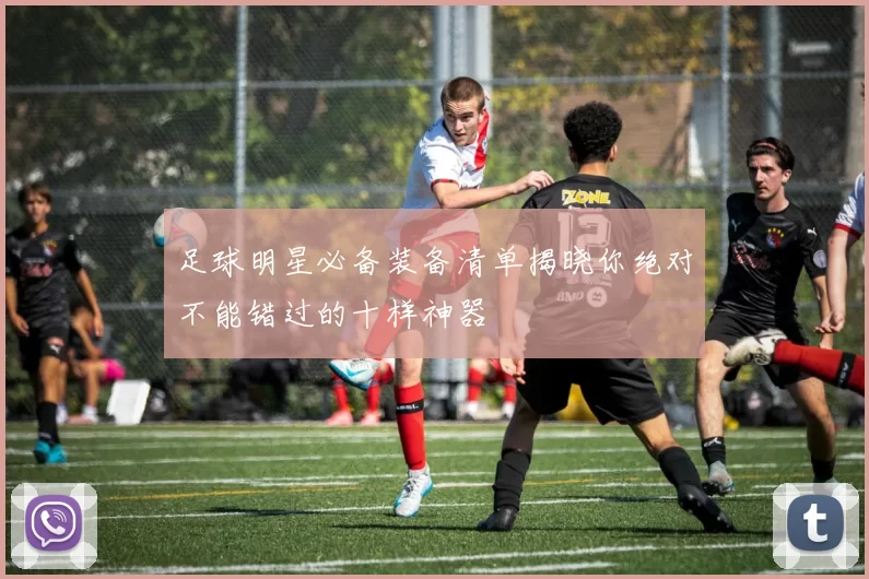 足球明星必备装备清单揭晓你绝对不能错过的十样神器