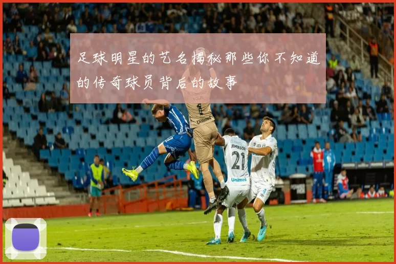 足球明星的艺名揭秘那些你不知道的传奇球员背后的故事
