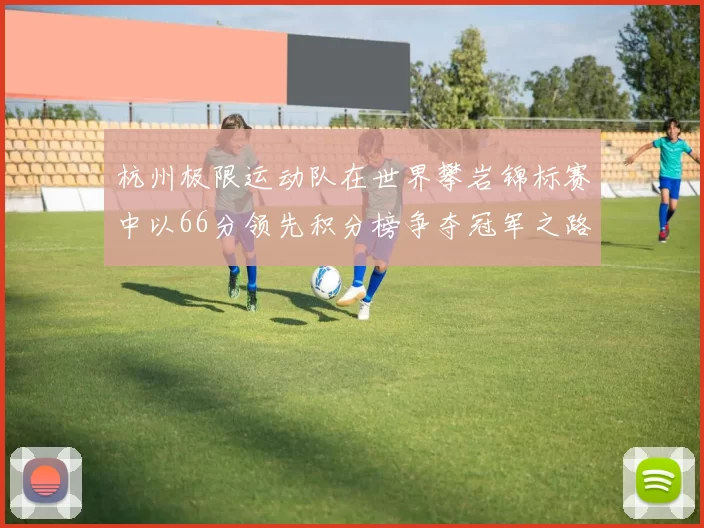 杭州极限运动队在世界攀岩锦标赛中以66分领先积分榜争夺冠军之路开启