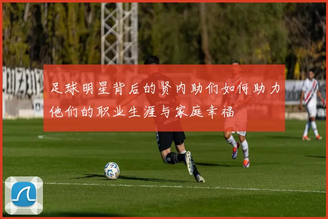 足球明星背后的贤内助们如何助力他们的职业生涯与家庭幸福