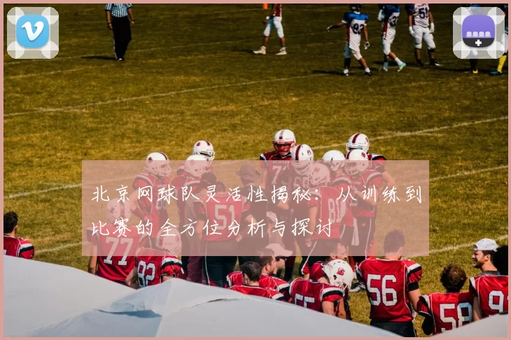 北京网球队灵活性揭秘：从训练到比赛的全方位分析与探讨