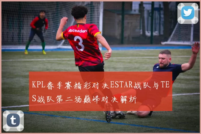 KPL春季赛精彩对决ESTAR战队与TES战队第二场巅峰对决解析