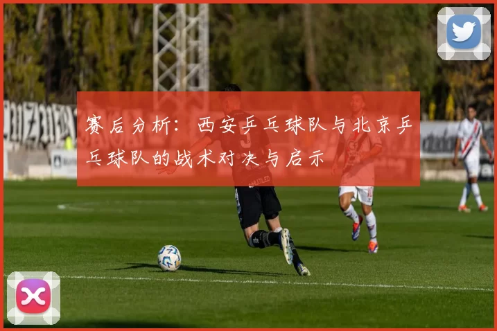 赛后分析：西安乒乓球队与北京乒乓球队的战术对决与启示