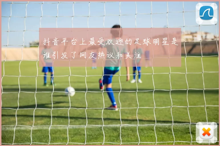 抖音平台上最受欢迎的足球明星是谁引发了网友热议和关注
