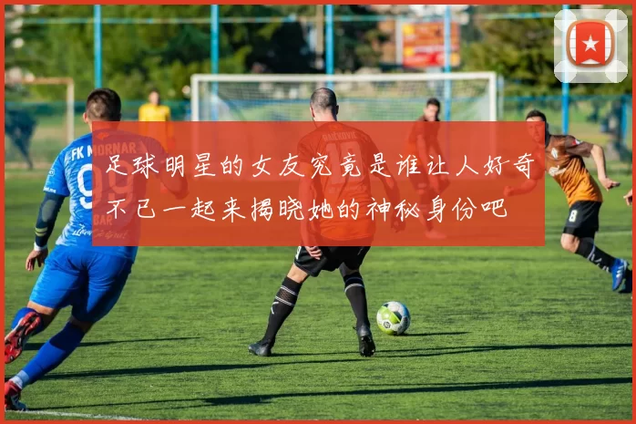 足球明星的女友究竟是谁让人好奇不已一起来揭晓她的神秘身份吧