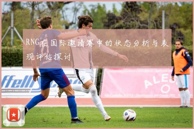 RNG在国际邀请赛中的状态分析与表现评估探讨