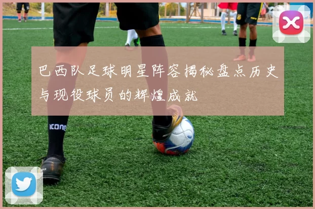 巴西队足球明星阵容揭秘盘点历史与现役球员的辉煌成就