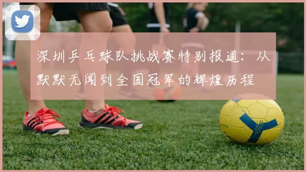 深圳乒乓球队挑战赛特别报道：从默默无闻到全国冠军的辉煌历程