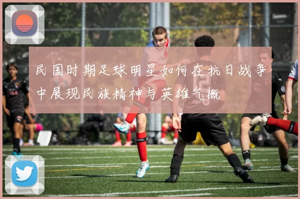 民国时期足球明星如何在抗日战争中展现民族精神与英雄气概