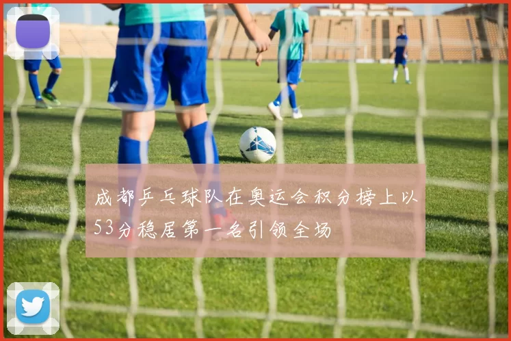 成都乒乓球队在奥运会积分榜上以53分稳居第一名引领全场