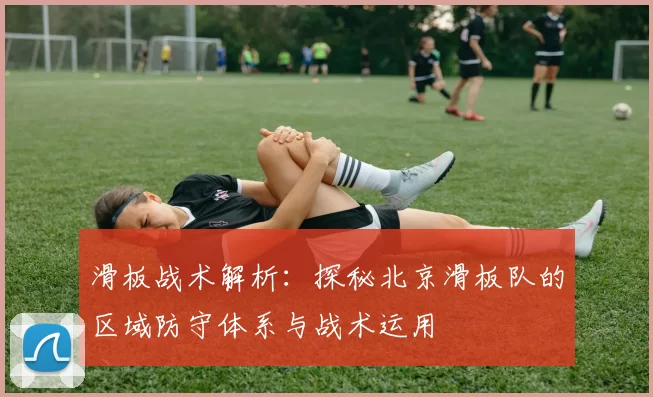 滑板战术解析：探秘北京滑板队的区域防守体系与战术运用