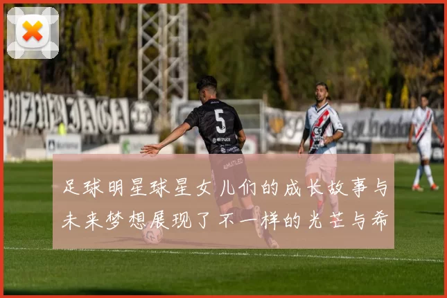 足球明星球星女儿们的成长故事与未来梦想展现了不一样的光芒与希望