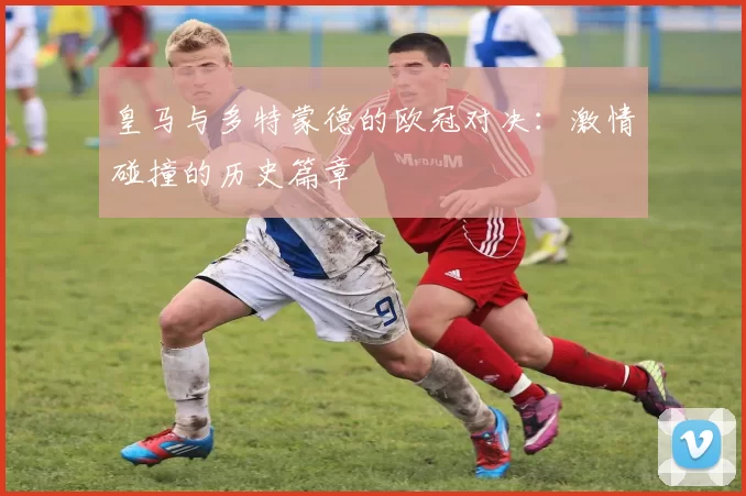 皇马与多特蒙德的欧冠对决：激情碰撞的历史篇章