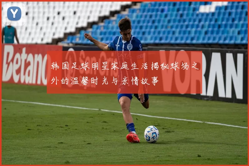 韩国足球明星家庭生活揭秘球场之外的温馨时光与亲情故事
