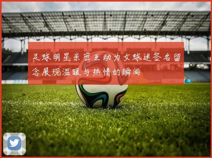 足球明星亲密互动为女球迷签名留念展现温暖与热情的瞬间