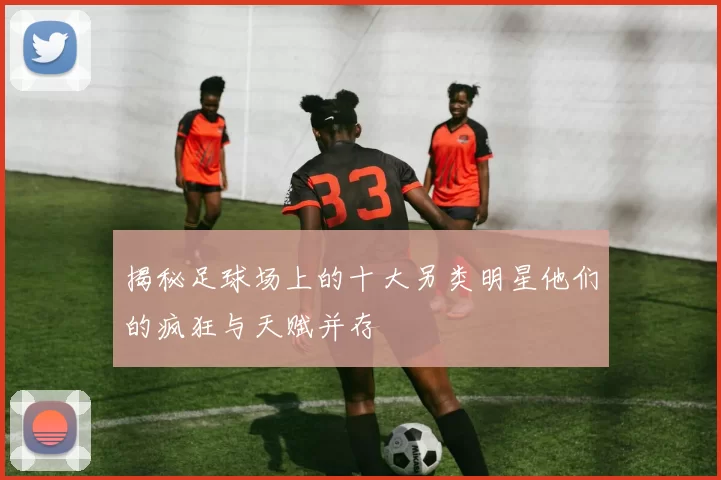 揭秘足球场上的十大另类明星他们的疯狂与天赋并存