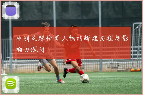 非洲足球传奇人物的辉煌历程与影响力探讨