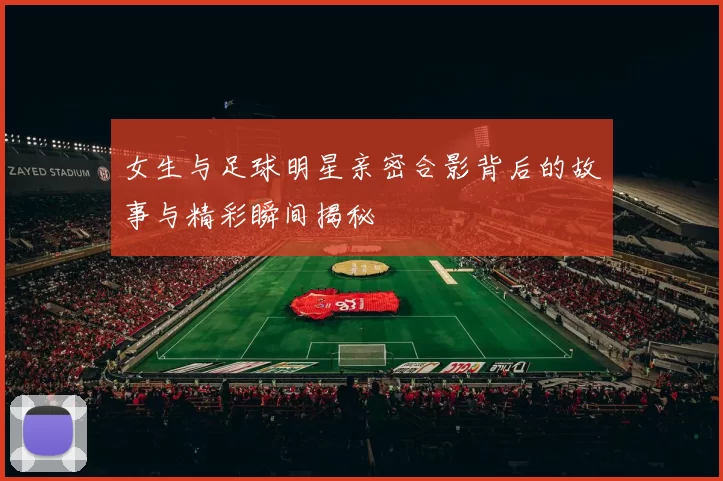 女生与足球明星亲密合影背后的故事与精彩瞬间揭秘