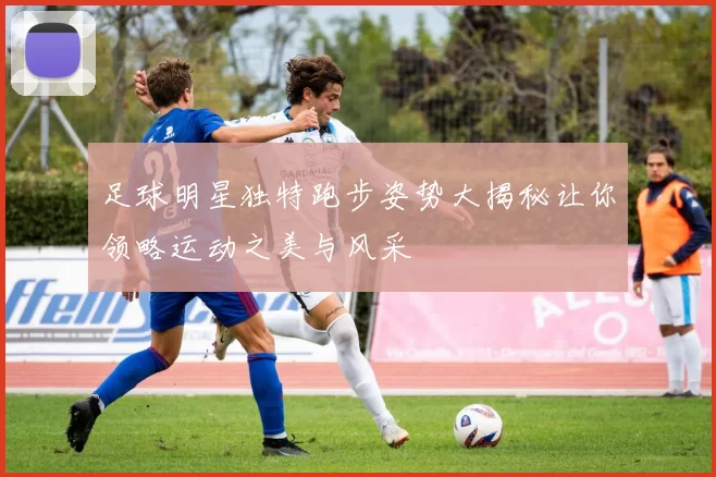 足球明星独特跑步姿势大揭秘让你领略运动之美与风采