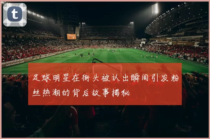 足球明星在街头被认出瞬间引发粉丝热潮的背后故事揭秘