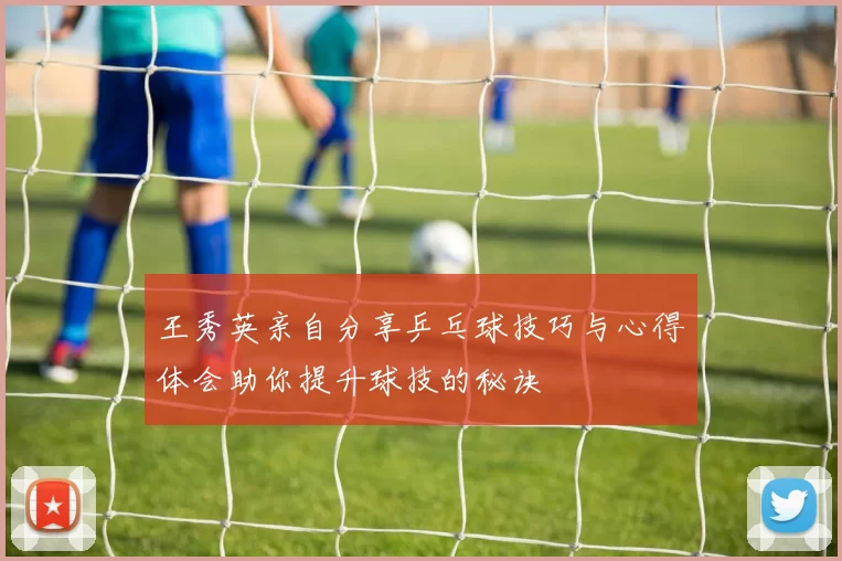 王秀英亲自分享乒乓球技巧与心得体会助你提升球技的秘诀