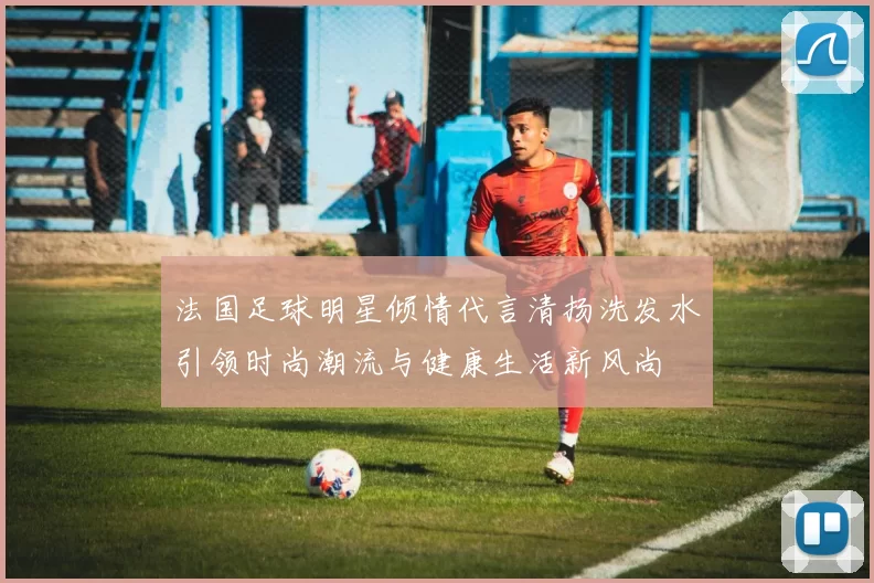 法国足球明星倾情代言清扬洗发水引领时尚潮流与健康生活新风尚