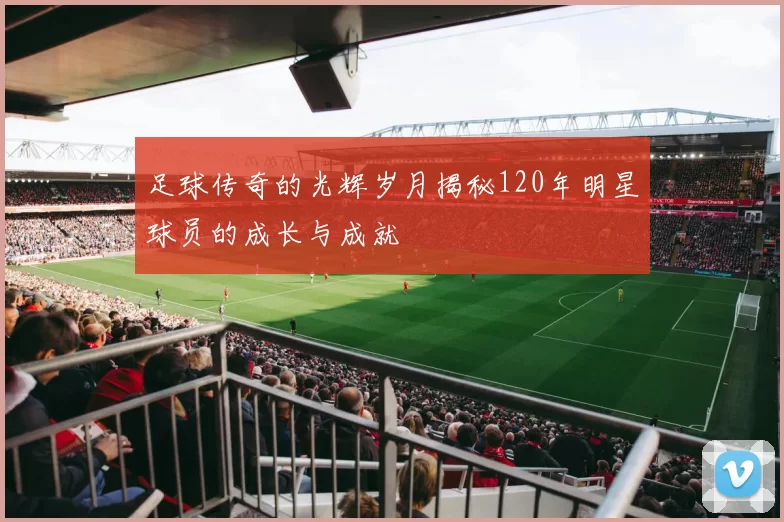 足球传奇的光辉岁月揭秘120年明星球员的成长与成就
