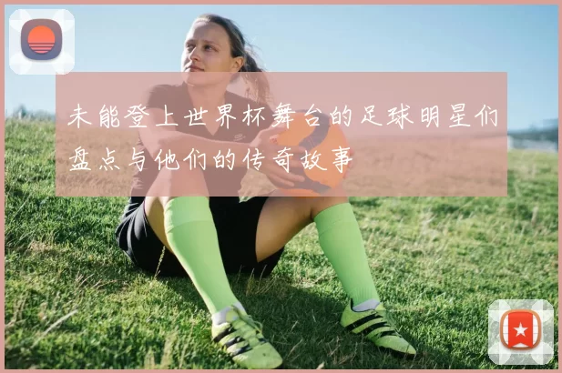 未能登上世界杯舞台的足球明星们盘点与他们的传奇故事