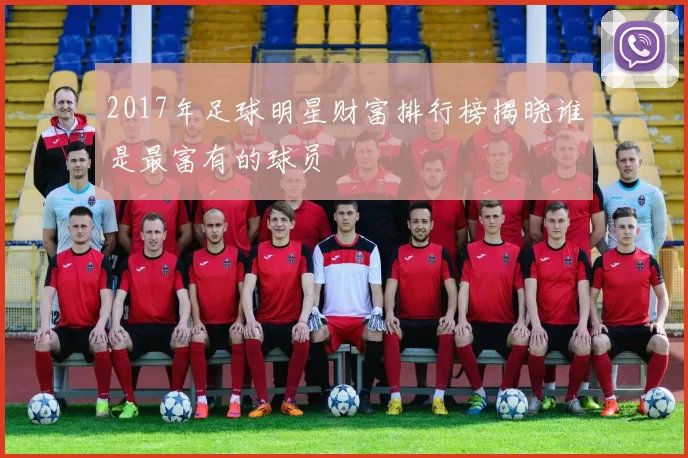 2017年足球明星财富排行榜揭晓谁是最富有的球员