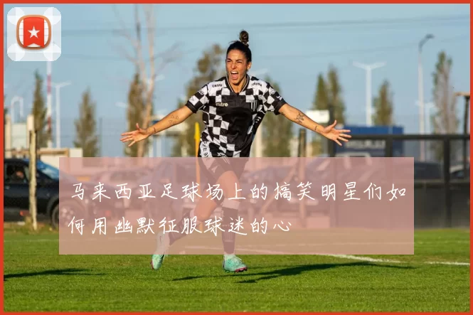 马来西亚足球场上的搞笑明星们如何用幽默征服球迷的心