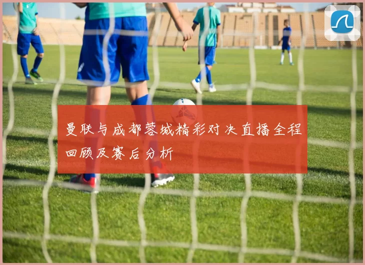 曼联与成都蓉城精彩对决直播全程回顾及赛后分析