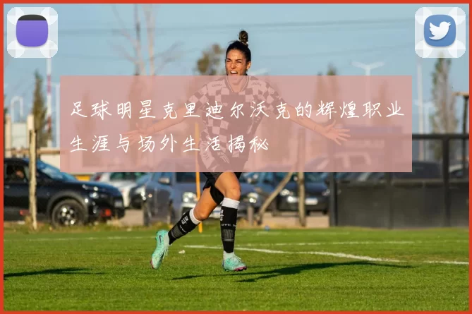 足球明星克里迪尔沃克的辉煌职业生涯与场外生活揭秘