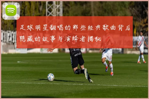 足球明星翻唱的那些经典歌曲背后隐藏的故事与演绎者揭秘