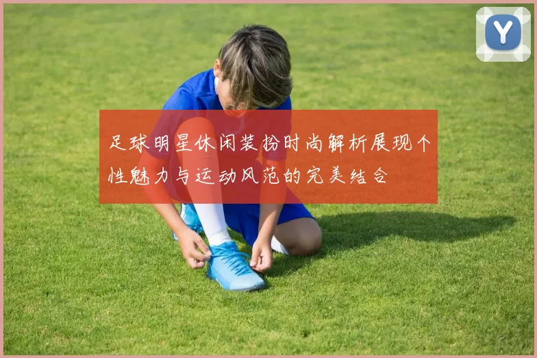 足球明星休闲装扮时尚解析展现个性魅力与运动风范的完美结合