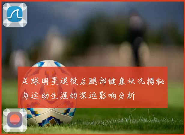 足球明星退役后腿部健康状况揭秘与运动生涯的深远影响分析