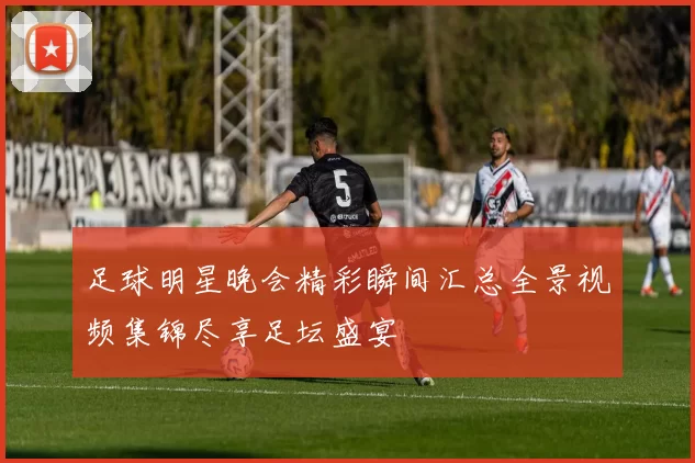 足球明星晚会精彩瞬间汇总全景视频集锦尽享足坛盛宴