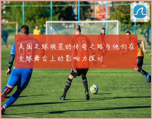 美国足球明星的传奇之路与他们在全球舞台上的影响力探讨