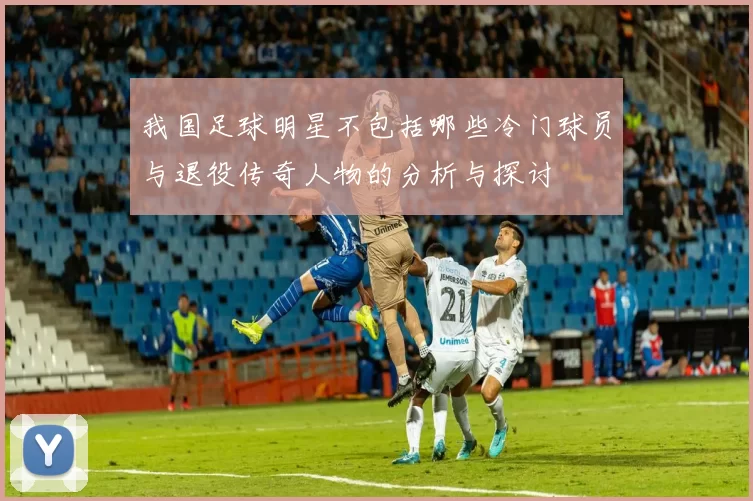 我国足球明星不包括哪些冷门球员与退役传奇人物的分析与探讨