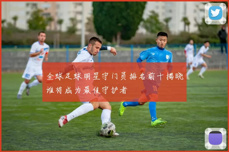全球足球明星守门员排名前十揭晓谁将成为最佳守护者