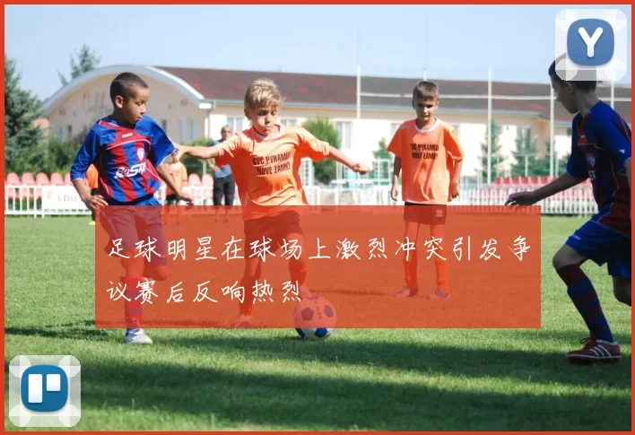 足球明星在球场上激烈冲突引发争议赛后反响热烈