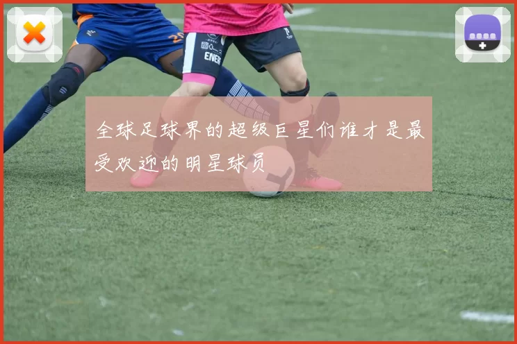 全球足球界的超级巨星们谁才是最受欢迎的明星球员