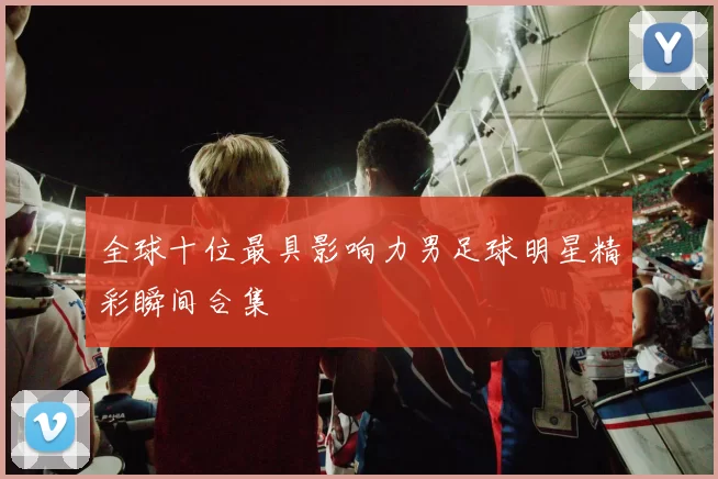 全球十位最具影响力男足球明星精彩瞬间合集