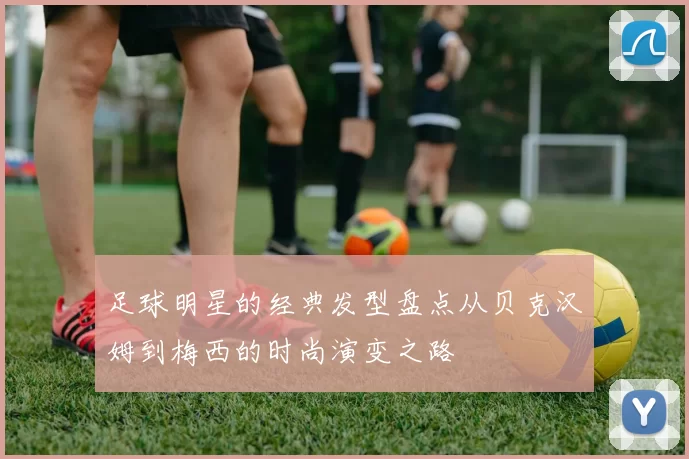 足球明星的经典发型盘点从贝克汉姆到梅西的时尚演变之路